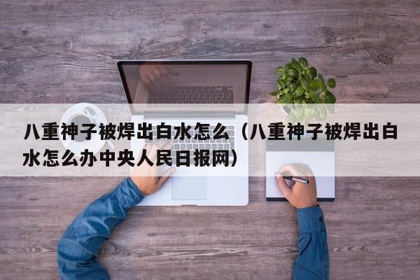 八重神子被焊出白水怎么(八重神子被焊出白水怎么办中央人民日报网)