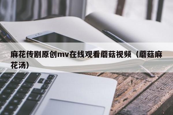 麻花传剧原创mv在线观看蘑菇视频(蘑菇麻花汤)