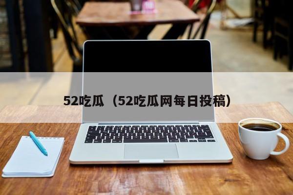 52吃瓜(52吃瓜网每日投稿)