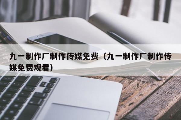 九一制作厂制作传媒免费(九一制作厂制作传媒免费观看)