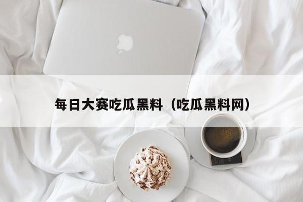 每日大赛吃瓜黑料(吃瓜黑料网)