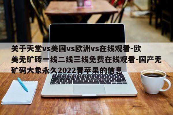 关于天堂vs美国vs欧洲vs在线观看-欧美无矿砖一线二线三线免费在线观看-国产无矿码大象永久2022青苹果的信息