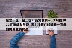 包含一区一区三区产品免费精—_伊甸园2022直接进入免费_香嶣视频在线观看一直看到爽免费的词条