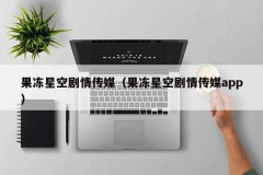 果冻星空剧情传媒（果冻星空剧情传媒app）