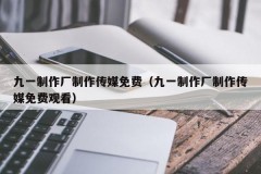 九一制作厂制作传媒免费（九一制作厂制作传媒免费观看）