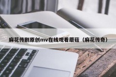 麻花传剧原创mv在线观看蘑菇（麻花传奇）