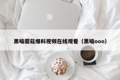 黑暗蘑菇爆料视频在线观看（黑暗ooo）