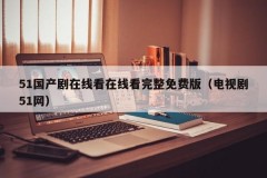 51国产剧在线看在线看完整免费版（电视剧51网）